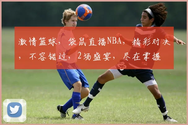 激情篮球，袋鼠直播NBA，精彩对决，不容错过，2场盛宴，尽在掌握
